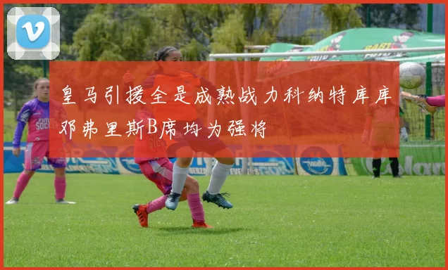 皇马引援全是成熟战力科纳特库库邓弗里斯B席均为强将