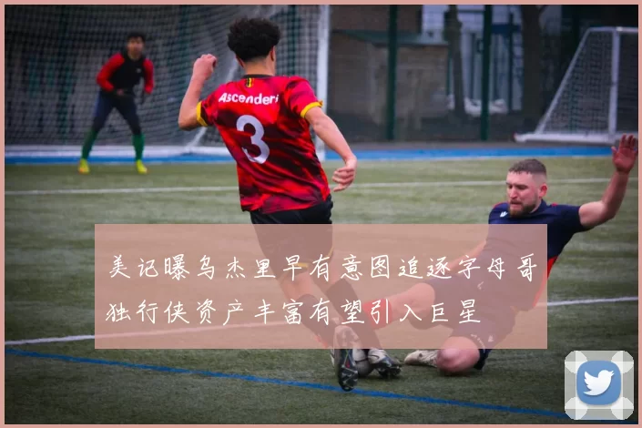 美记曝乌杰里早有意图追逐字母哥独行侠资产丰富有望引入巨星