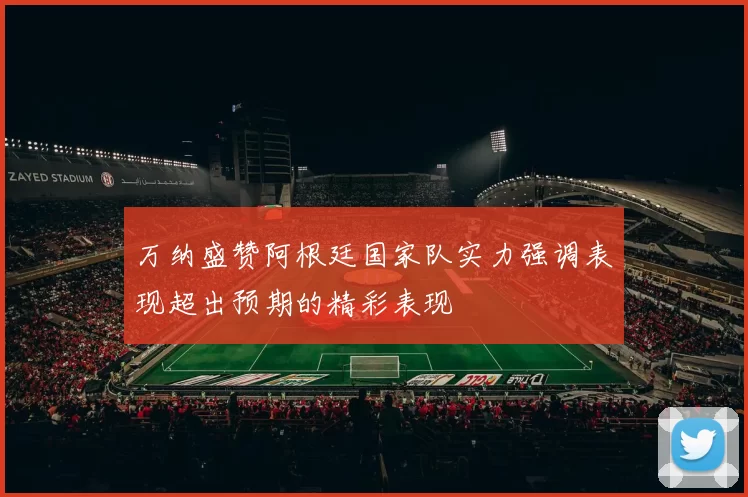 万纳盛赞阿根廷国家队实力强调表现超出预期的精彩表现