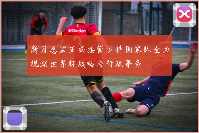 新月总监正式接管沙特国家队全力规划世界杯战略与行政事务