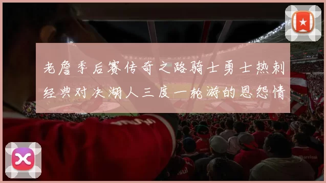 老詹季后赛传奇之路骑士勇士热刺经典对决湖人三度一轮游的恩怨情仇