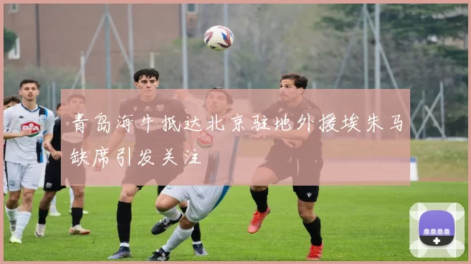 青岛海牛抵达北京驻地外援埃朱马缺席引发关注