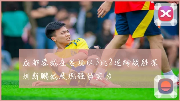 成都蓉城在客场以3比2逆转战胜深圳新鹏城展现强劲实力