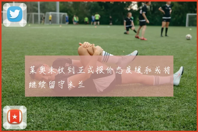 莱奥未收到正式报价态度缓和或将继续留守米兰