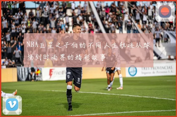 NBA巨星之子们的不同人生轨迹从球场到时尚界的精彩故事