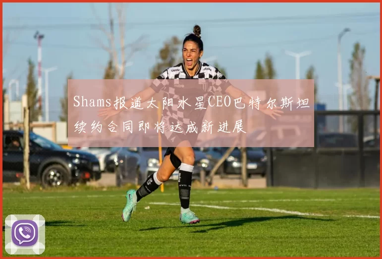 Shams报道太阳水星CEO巴特尔斯坦续约合同即将达成新进展