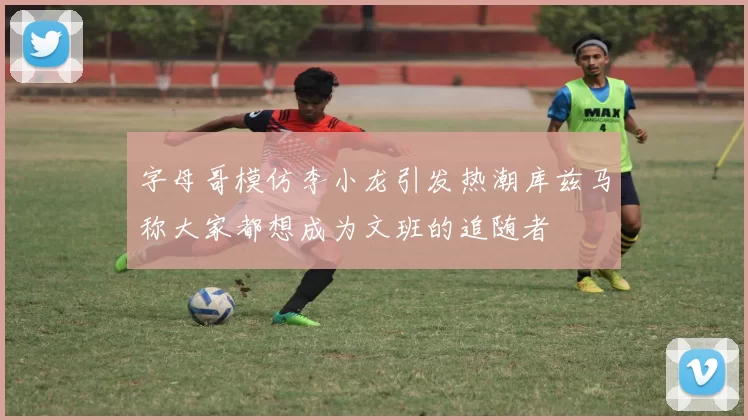 字母哥模仿李小龙引发热潮库兹马称大家都想成为文班的追随者