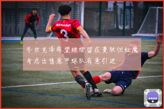齐尔克泽希望继续留在曼联但红魔考虑出售意甲球队有意引进