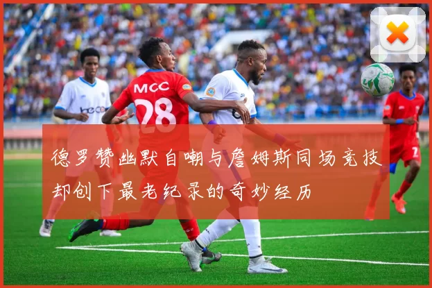 德罗赞幽默自嘲与詹姆斯同场竞技却创下最老纪录的奇妙经历