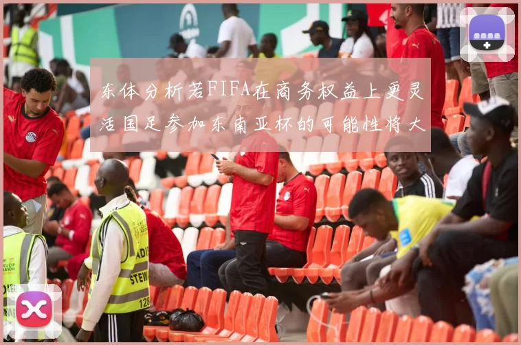 东体分析若FIFA在商务权益上更灵活国足参加东南亚杯的可能性将大增