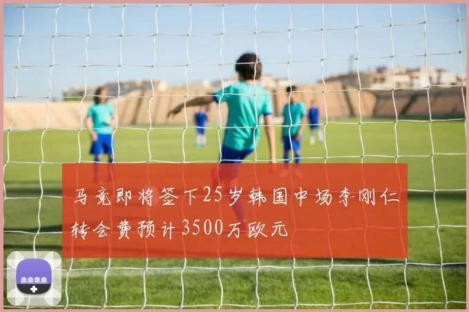 马竞即将签下25岁韩国中场李刚仁转会费预计3500万欧元